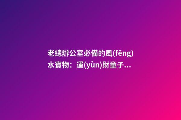老總辦公室必備的風(fēng)水寶物：運(yùn)財童子  老總辦公室寫字臺風(fēng)水布置（一）
